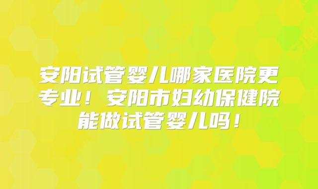 安阳试管婴儿哪家医院更专业!安阳市妇幼保健院能做试管婴儿吗!