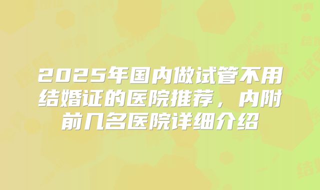 2025年国内做试管不用结婚证的医院推荐,内附前几名医院详细介绍