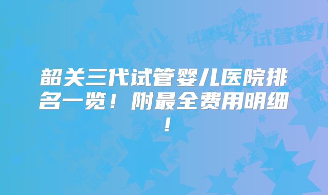 韶关三代试管婴儿医院排名一览！附最全费用明细！
