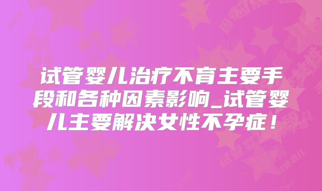 试管婴儿治疗不育主要手段和各种因素影响_试管婴儿主要解决女性不孕症!