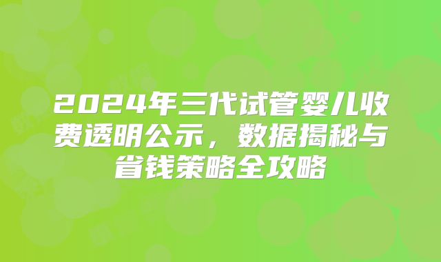 2024年三代试管婴儿收费透明公示，数据揭秘与省钱策略全攻略
