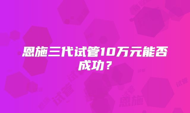 恩施三代试管10万元能否成功?