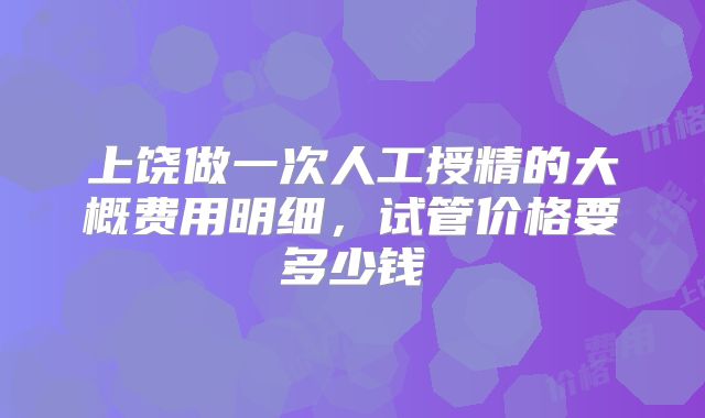 上饶做一次人工授精的大概费用明细，试管价格要多少钱