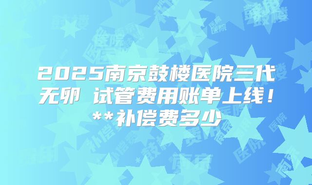 2025南京鼓楼医院三代无卵�试管费用账单上线！**补偿费多少