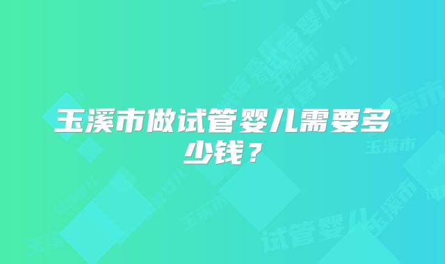 玉溪市做试管婴儿需要多少钱？