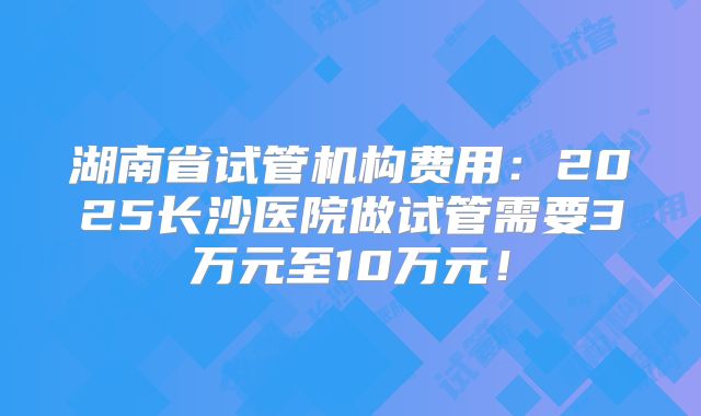 湖南省试管机构费用:2025长沙医院做试管需要3万元至10万元!