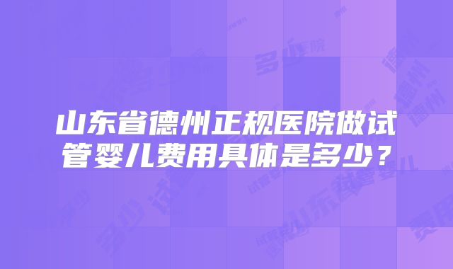山东省德州正规医院做试管婴儿费用具体是多少？