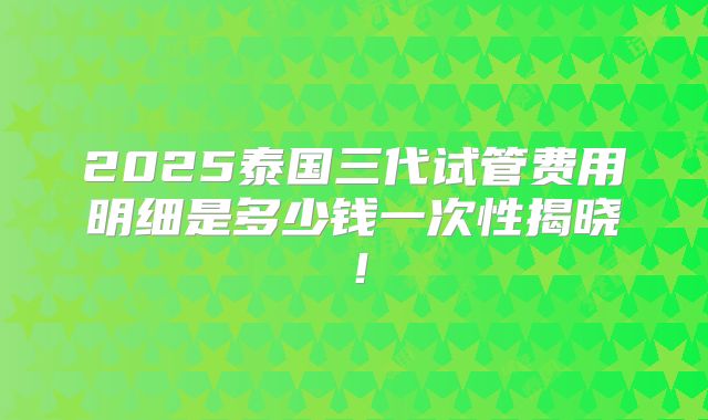 2025泰国三代试管费用明细是多少钱一次性揭晓!
