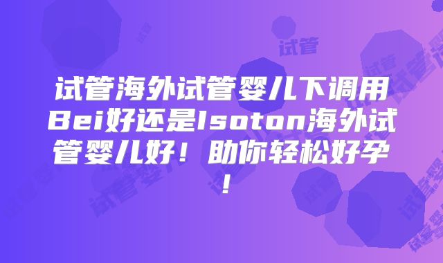 试管海外试管婴儿下调用Bei好还是Isoton海外试管婴儿好！助你轻松好孕！