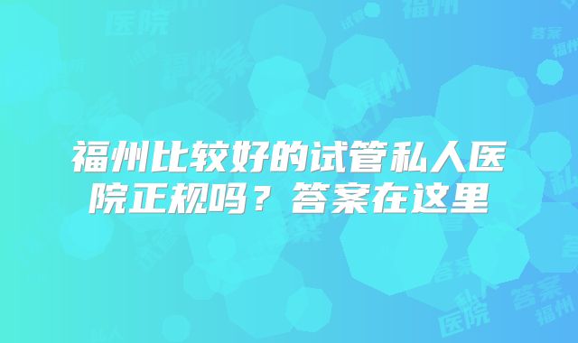 福州比较好的试管私人医院正规吗？答案在这里