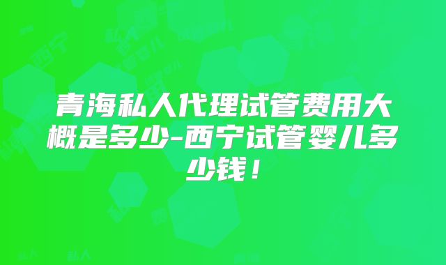 青海私人代理试管费用大概是多少-西宁试管婴儿多少钱！