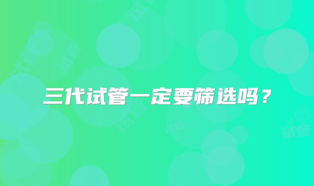 三代试管一定要筛选吗？
