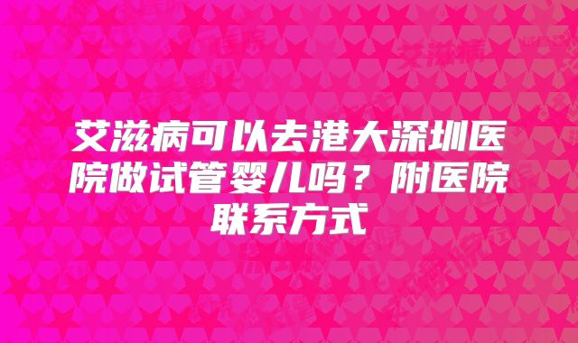 艾滋病可以去港大深圳医院做试管婴儿吗?附医院联系方式