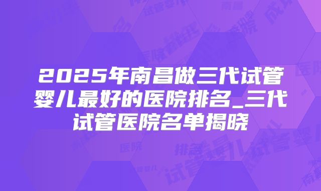 2025年南昌做三代试管婴儿最好的医院排名_三代试管医院名单揭晓