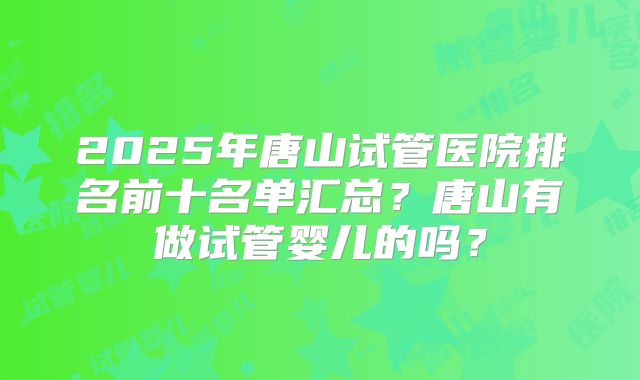 2025年唐山试管医院排名前十名单汇总？唐山有做试管婴儿的吗？