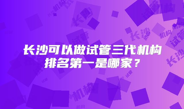 长沙可以做试管三代机构排名第一是哪家？