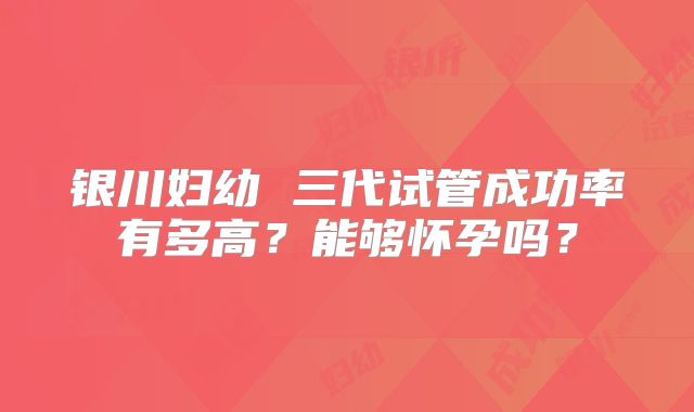 银川妇幼 三代试管成功率有多高？能够怀孕吗？