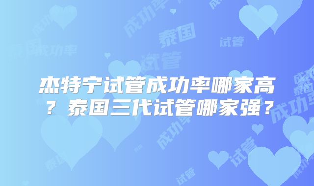 杰特宁试管成功率哪家高?泰国三代试管哪家强?