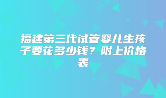 福建第三代试管婴儿生孩子要花多少钱？附上价格表