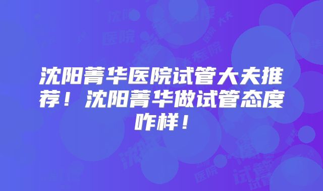 沈阳菁华医院试管大夫推荐！沈阳菁华做试管态度咋样！