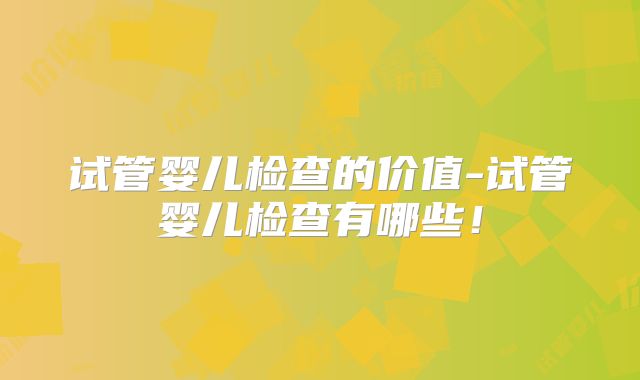 试管婴儿检查的价值-试管婴儿检查有哪些!