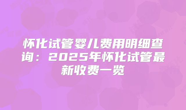 怀化试管婴儿费用明细查询:2025年怀化试管最新收费一览