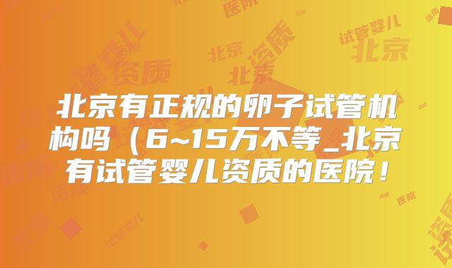 北京有正规的卵子试管机构吗（6~15万不等_北京有试管婴儿资质的医院！