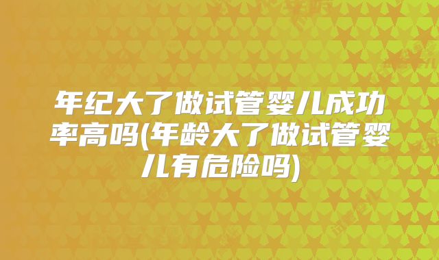年纪大了做试管婴儿成功率高吗(年龄大了做试管婴儿有危险吗)