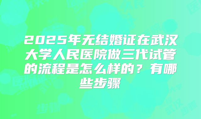2025年无结婚证在武汉大学人民医院做三代试管的流程是怎么样的?有哪些步骤