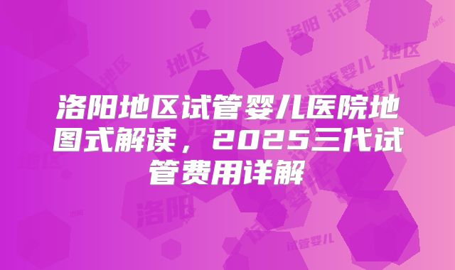 洛阳地区试管婴儿医院地图式解读，2025三代试管费用详解