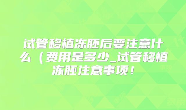 试管移植冻胚后要注意什么(费用是多少_试管移植冻胚注意事项!