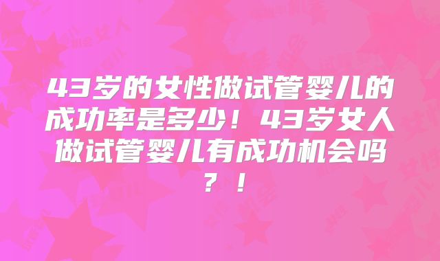 43岁的女性做试管婴儿的成功率是多少!43岁女人做试管婴儿有成功机会吗?!