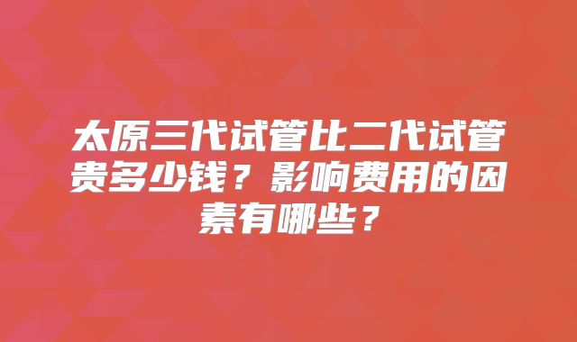 太原三代试管比二代试管贵多少钱？影响费用的因素有哪些？