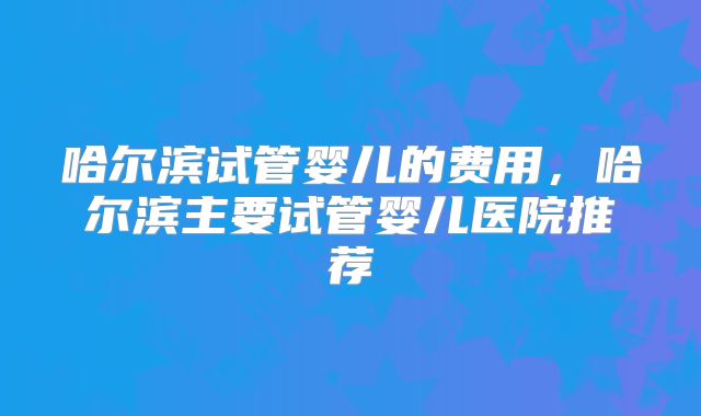 哈尔滨试管婴儿的费用，哈尔滨主要试管婴儿医院推荐