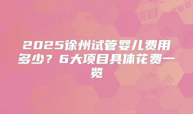 2025徐州试管婴儿费用多少?6大项目具体花费一览