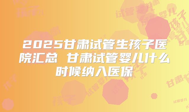 2025甘肃试管生孩子医院汇总 甘肃试管婴儿什么时候纳入医保