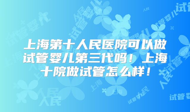 上海第十人民医院可以做试管婴儿第三代吗！上海十院做试管怎么样！