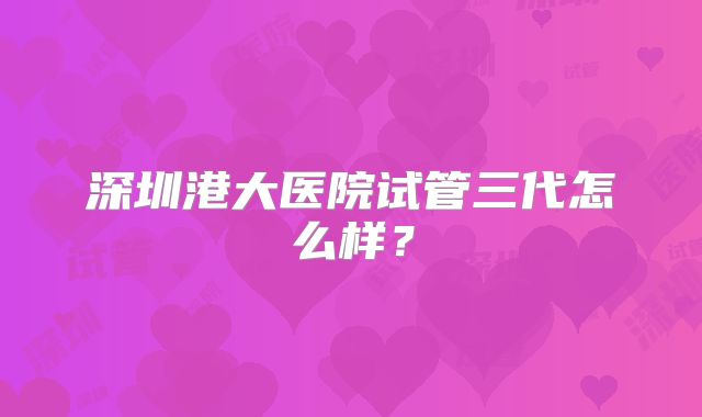 深圳港大医院试管三代怎么样?