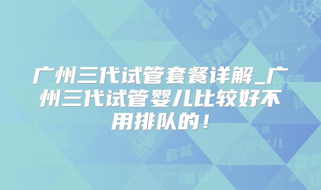 广州三代试管套餐详解_广州三代试管婴儿比较好不用排队的!