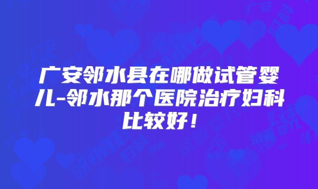 广安邻水县在哪做试管婴儿-邻水那个医院治疗妇科比较好！