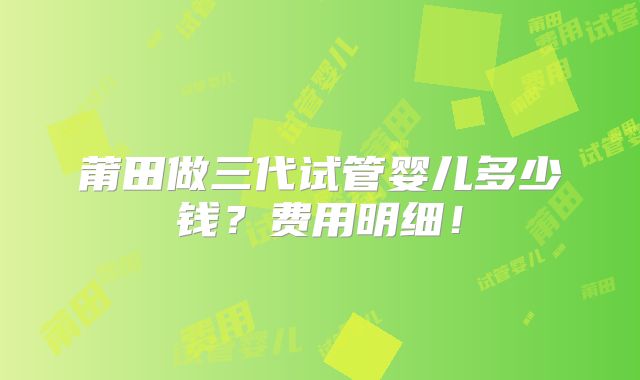 莆田做三代试管婴儿多少钱？费用明细！