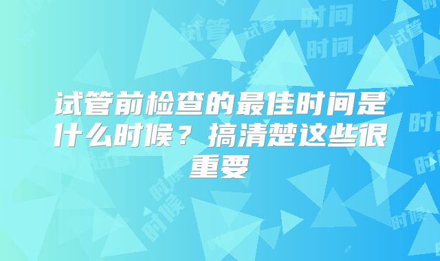 试管前检查的最佳时间是什么时候？搞清楚这些很重要