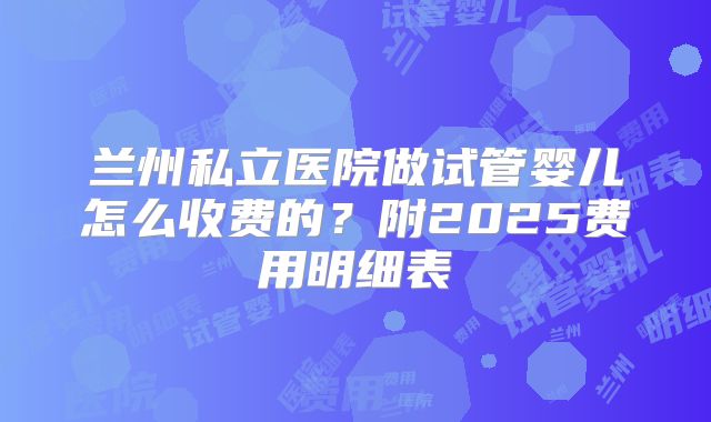 兰州私立医院做试管婴儿怎么收费的？附2025费用明细表