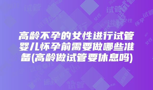 高龄不孕的女性进行试管婴儿怀孕前需要做哪些准备(高龄做试管要休息吗)