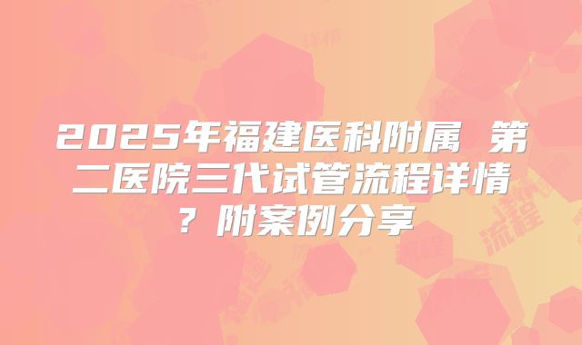 2025年福建医科附属 第二医院三代试管流程详情?附案例分享