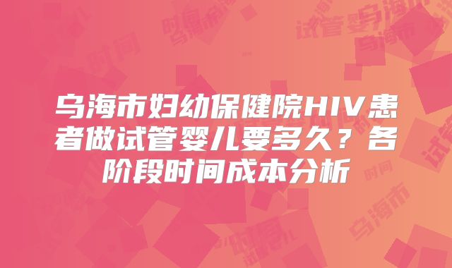 乌海市妇幼保健院HIV患者做试管婴儿要多久?各阶段时间成本分析