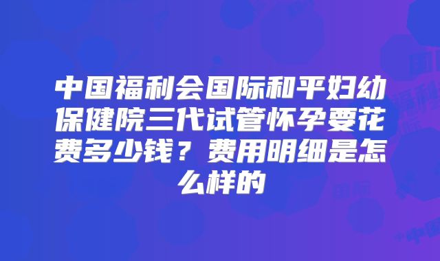 中国福利会国际和平妇幼保健院三代试管怀孕要花费多少钱？费用明细是怎么样的