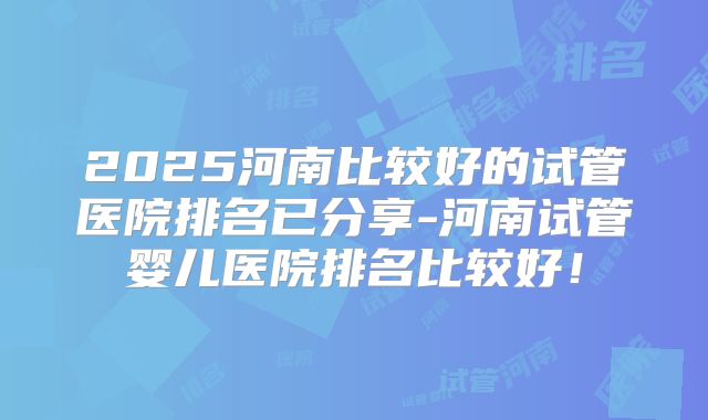2025河南比较好的试管医院排名已分享-河南试管婴儿医院排名比较好!
