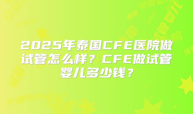 2025年泰国CFE医院做试管怎么样？CFE做试管婴儿多少钱？