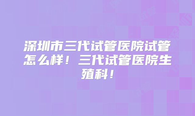深圳市三代试管医院试管怎么样!三代试管医院生殖科!